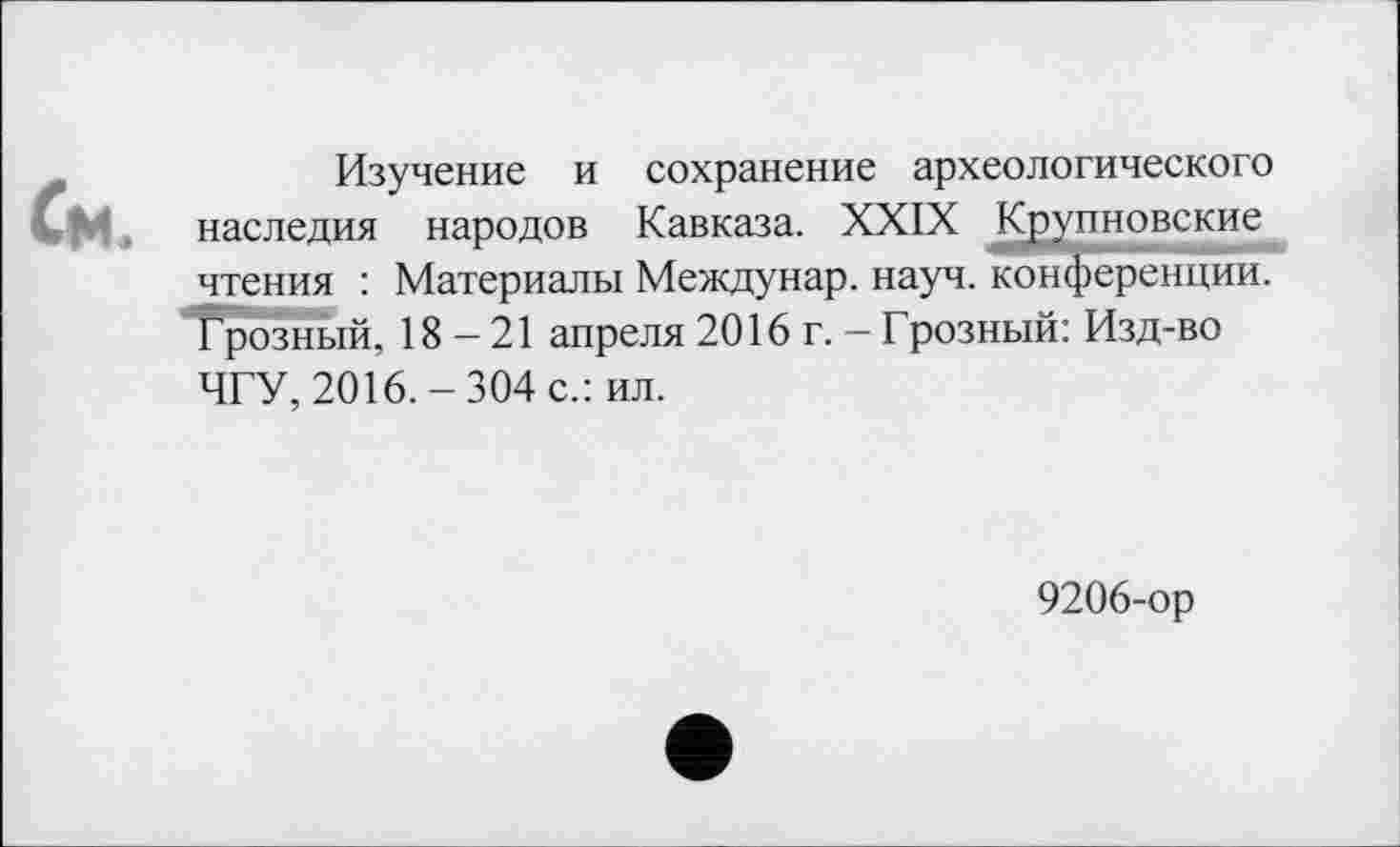 ﻿Изучение и сохранение археологического наследия народов Кавказа. XXIX Крупновские чтения : Материалы Междунар. науч, конференции. Грозный, 18-21 апреля 2016 г. - Грозный: Изд-во ЧГУ, 2016.-304 с.: ил.
9206-ор